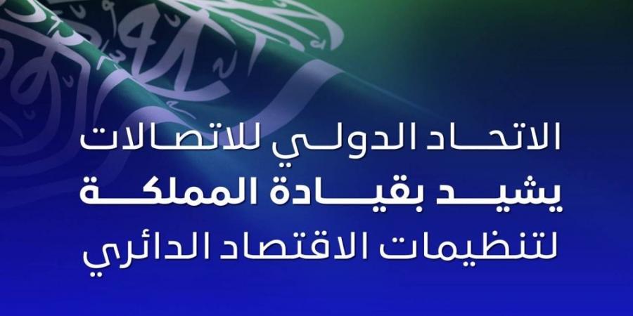 الاتحاد الدولي للاتصالات يشيد بجهود السعودية لتنظيمات الاقتصاد الدائري الرقمي